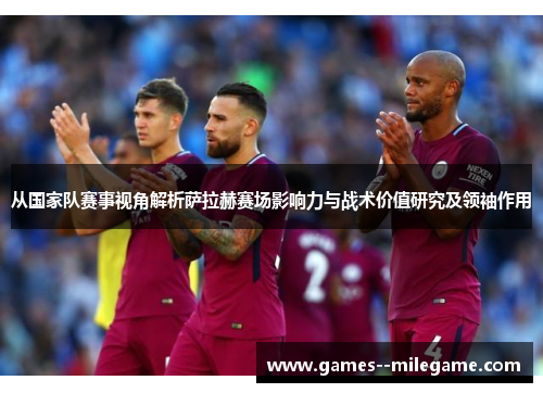 从国家队赛事视角解析萨拉赫赛场影响力与战术价值研究及领袖作用