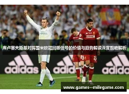 库卢塞夫斯基对阵国米欧冠回暖信号的价值与趋势解读深度前瞻解析