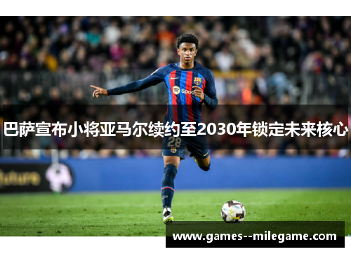 巴萨宣布小将亚马尔续约至2030年锁定未来核心