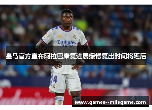 皇马官方宣布阿拉巴康复进展缓慢复出时间将延后