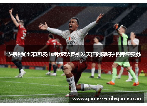 马特塔赛季末进球狂潮状态火热引发关注阿森纳争四希望复苏