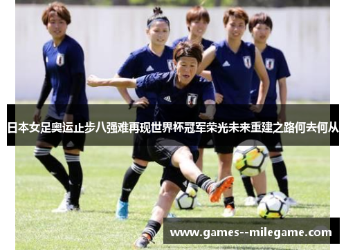 日本女足奥运止步八强难再现世界杯冠军荣光未来重建之路何去何从