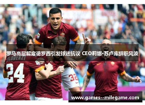 罗马高层解雇德罗西引发球迷抗议 CEO莉娜·苏卢库辞职风波 罗马高层解雇德罗西引发球迷抗议 CEO莉娜·苏卢库辞职风波